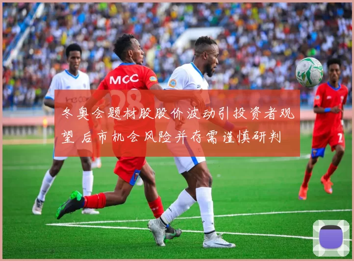 冬奥会题材股股价波动引投资者观望 后市机会风险并存需谨慎研判