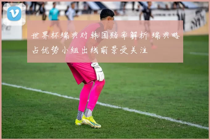 世界杯瑞典对韩国赔率解析 瑞典略占优势小组出线前景受关注