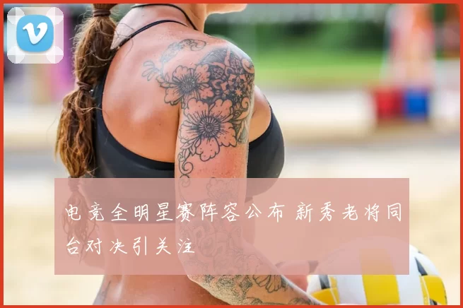 电竞全明星赛阵容公布 新秀老将同台对决引关注