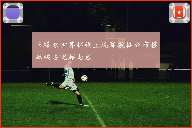 卡塔尔世界杯线上观赛数据公布移动端占比超七成