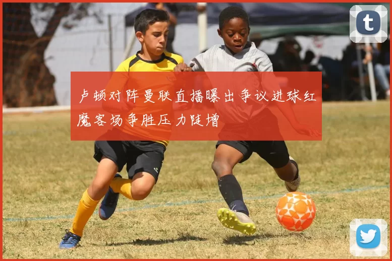 卢顿对阵曼联直播曝出争议进球红魔客场争胜压力陡增