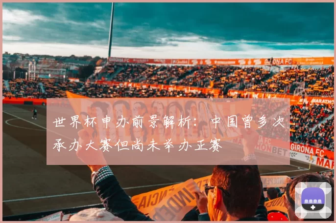 世界杯申办前景解析:中国曾多次承办大赛但尚未举办正赛