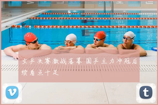女乒决赛激战落幕 国乒主力冲冠后续看点十足
