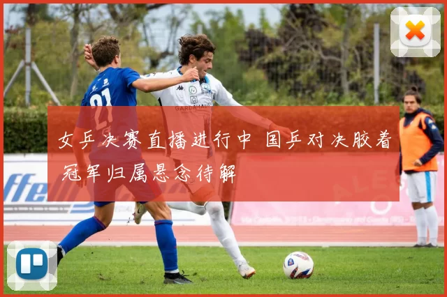 女乒决赛直播进行中 国乒对决胶着 冠军归属悬念待解