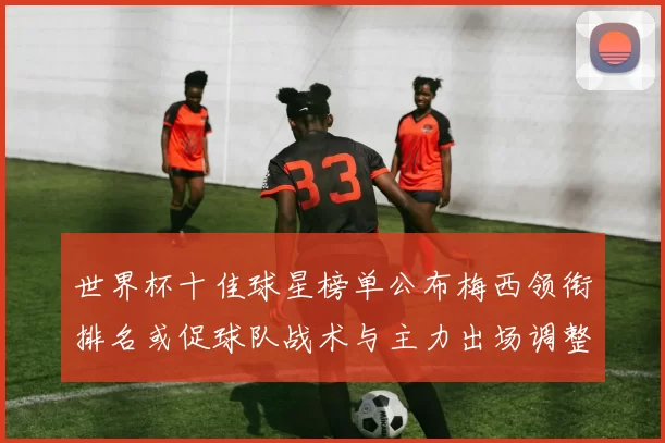 世界杯十佳球星榜单公布梅西领衔排名或促球队战术与主力出场调整