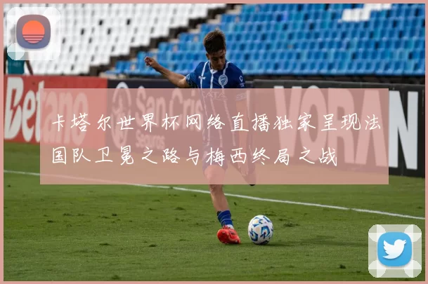 卡塔尔世界杯网络直播独家呈现法国队卫冕之路与梅西终局之战
