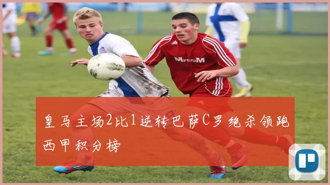 皇马主场2比1逆转巴萨C罗绝杀领跑西甲积分榜