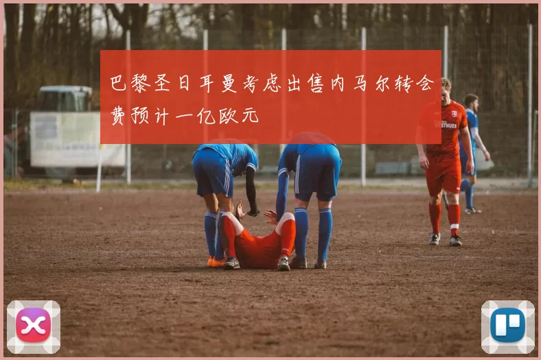 巴黎圣日耳曼考虑出售内马尔转会费预计一亿欧元