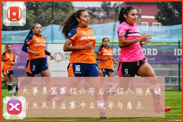 久事男篮赛程公布后半程八场关键对决及季后赛冲击概率与看点