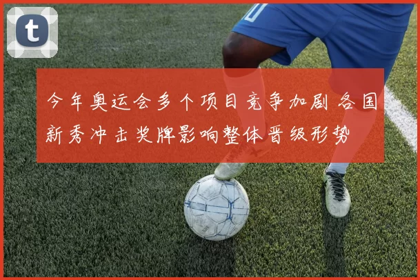 今年奥运会多个项目竞争加剧 各国新秀冲击奖牌影响整体晋级形势