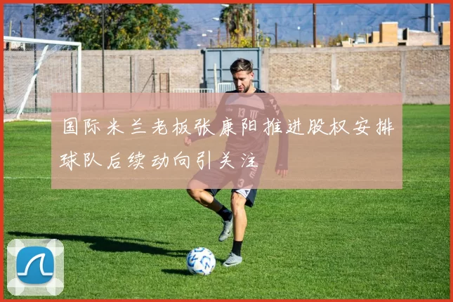 国际米兰老板张康阳推进股权安排球队后续动向引关注