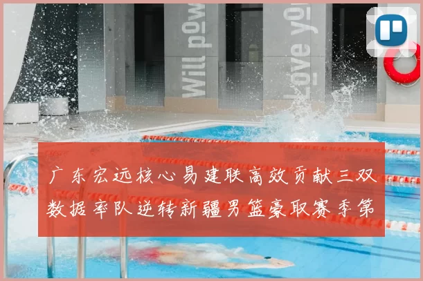 广东宏远核心易建联高效贡献三双数据率队逆转新疆男篮豪取赛季第十场连胜