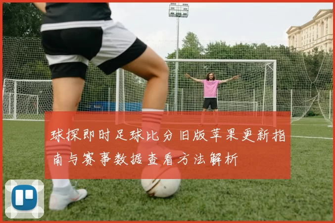 球探即时足球比分旧版苹果更新指南与赛事数据查看方法解析