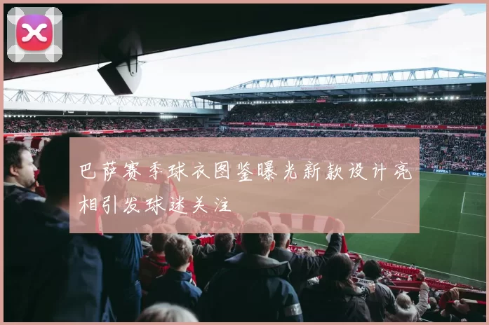 巴萨赛季球衣图鉴曝光新款设计亮相引发球迷关注