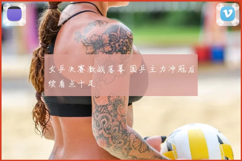 女乒决赛激战落幕 国乒主力冲冠后续看点十足