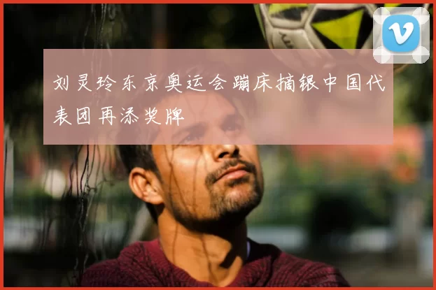 刘灵玲东京奥运会蹦床摘银中国代表团再添奖牌
