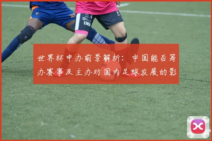 世界杯申办前景解析：中国能否筹办赛事及主办对国内足球发展的影响