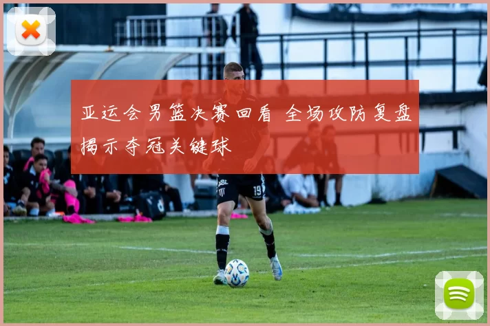 亚运会男篮决赛回看 全场攻防复盘揭示夺冠关键球