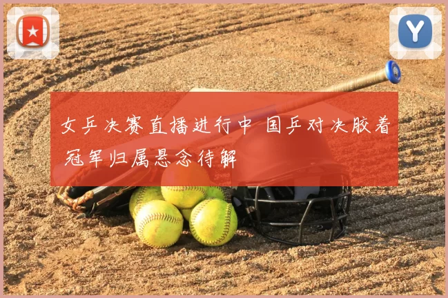 女乒决赛直播进行中 国乒对决胶着 冠军归属悬念待解