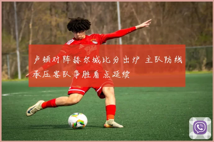 卢顿对阵赫尔城比分出炉 主队防线承压客队争胜看点延续