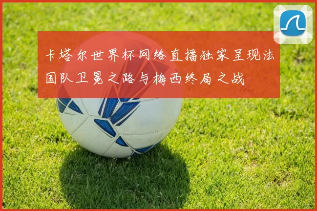 卡塔尔世界杯网络直播独家呈现法国队卫冕之路与梅西终局之战