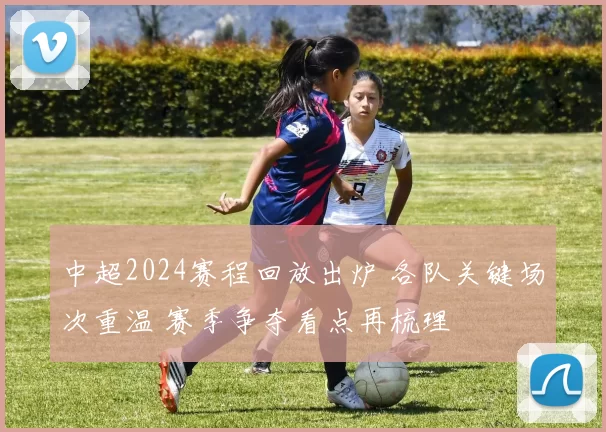 中超2024赛程回放出炉 各队关键场次重温 赛季争夺看点再梳理