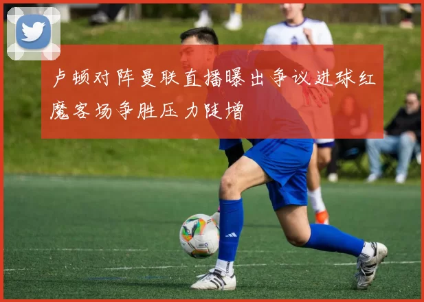 卢顿对阵曼联直播曝出争议进球红魔客场争胜压力陡增