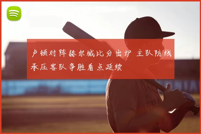 卢顿对阵赫尔城比分出炉 主队防线承压客队争胜看点延续