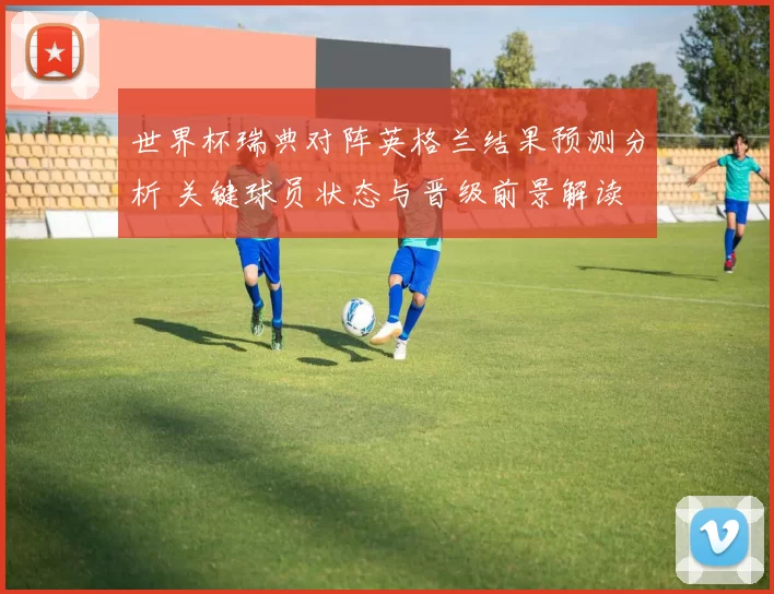 世界杯瑞典对阵英格兰结果预测分析 关键球员状态与晋级前景解读