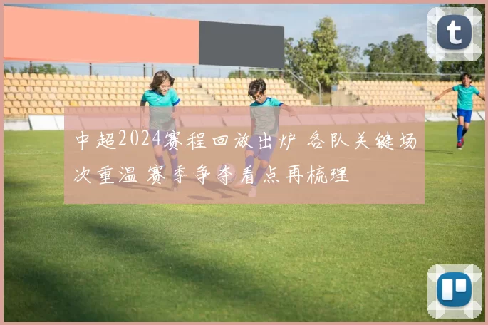 中超2024赛程回放出炉 各队关键场次重温 赛季争夺看点再梳理