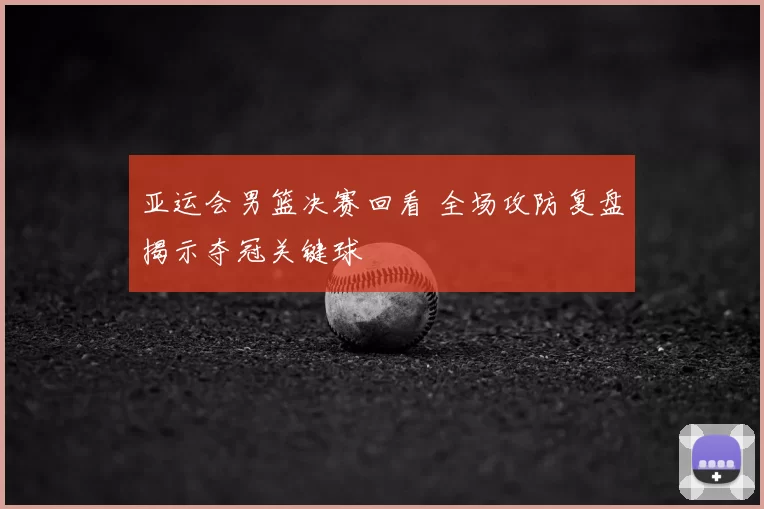 亚运会男篮决赛回看 全场攻防复盘揭示夺冠关键球